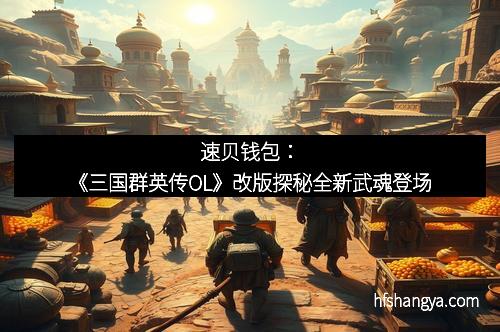 速贝钱包:《三国群英传OL》改版探秘全新武魂登场